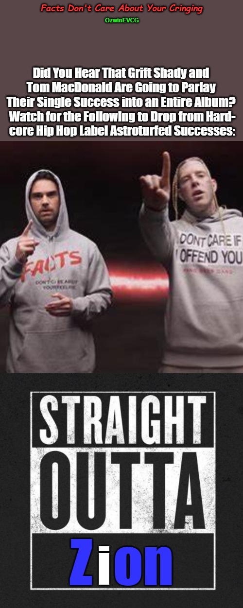 Facts Don't Care About Your Cringing [NV] | Facts Don't Care About Your Cringing; OzwinEVCG; Did You Hear That Grift Shady and 

Tom MacDonald Are Going to Parlay 

Their Single Success into an Entire Album? 

Watch for the Following to Drop from Hard-

core Hip Hop Label Astroturfed Successes: | image tagged in grift shady,ben shapiro,facts,tom macdonald,feelings,straight outta | made w/ Imgflip meme maker