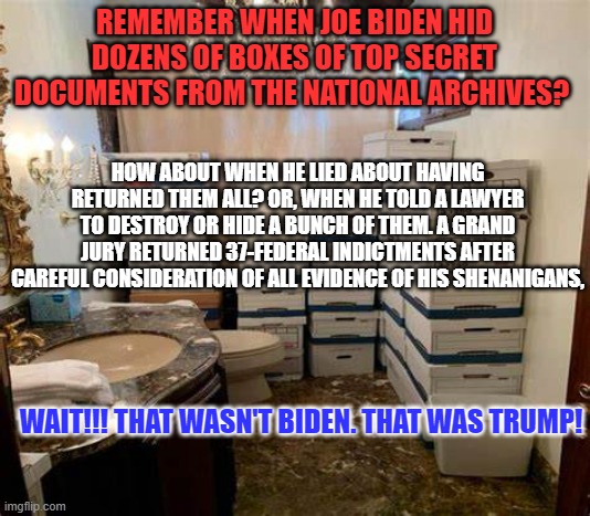 All things being equal, they never are. | REMEMBER WHEN JOE BIDEN HID DOZENS OF BOXES OF TOP SECRET DOCUMENTS FROM THE NATIONAL ARCHIVES? HOW ABOUT WHEN HE LIED ABOUT HAVING RETURNED THEM ALL? OR, WHEN HE TOLD A LAWYER TO DESTROY OR HIDE A BUNCH OF THEM. A GRAND JURY RETURNED 37-FEDERAL INDICTMENTS AFTER CAREFUL CONSIDERATION OF ALL EVIDENCE OF HIS SHENANIGANS, WAIT!!! THAT WASN'T BIDEN. THAT WAS TRUMP! | image tagged in politics | made w/ Imgflip meme maker