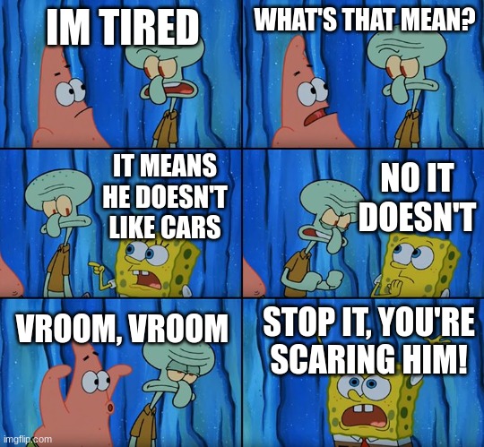 He doesn't like cars!!! | IM TIRED; WHAT'S THAT MEAN? NO IT DOESN'T; IT MEANS HE DOESN'T LIKE CARS; VROOM, VROOM; STOP IT, YOU'RE SCARING HIM! | image tagged in stop it patrick you're scaring him,cars,jpfan102504 | made w/ Imgflip meme maker