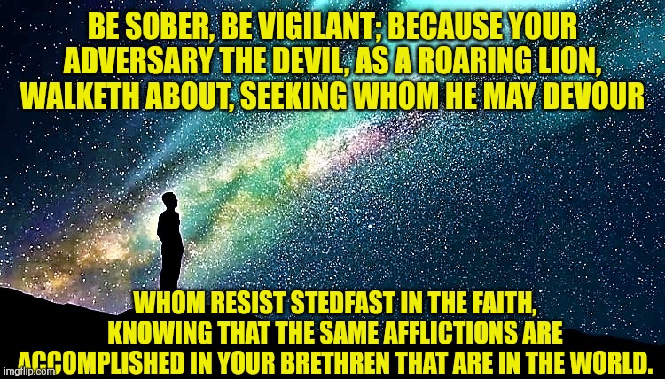 man star gazing | BE SOBER, BE VIGILANT; BECAUSE YOUR ADVERSARY THE DEVIL, AS A ROARING LION, WALKETH ABOUT, SEEKING WHOM HE MAY DEVOUR; WHOM RESIST STEDFAST IN THE FAITH, KNOWING THAT THE SAME AFFLICTIONS ARE ACCOMPLISHED IN YOUR BRETHREN THAT ARE IN THE WORLD. | image tagged in man star gazing | made w/ Imgflip meme maker