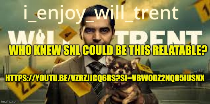 https://youtu.be/vZRzJJcq6Rs?si=VBwODz2nQ05iUsnx | WHO KNEW SNL COULD BE THIS RELATABLE? HTTPS://YOUTU.BE/VZRZJJCQ6RS?SI=VBWODZ2NQ05IUSNX | image tagged in i_enjoy_will_trent announcement template | made w/ Imgflip meme maker