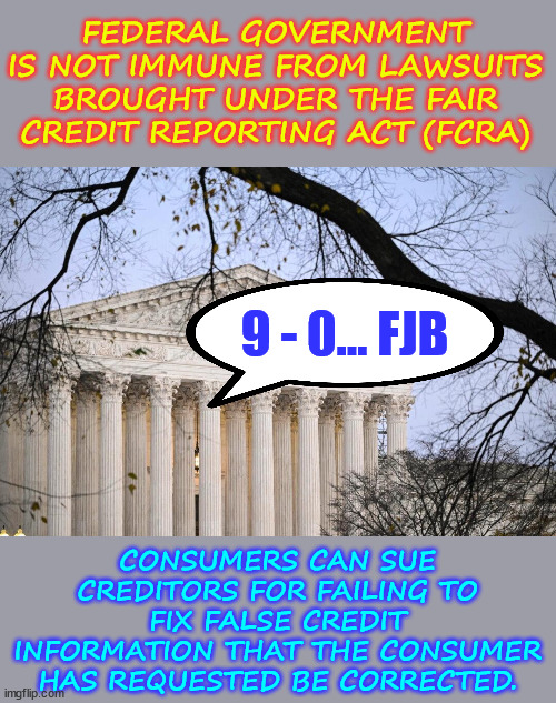 Consumers WIN... Biden Regime LOSES... | FEDERAL GOVERNMENT IS NOT IMMUNE FROM LAWSUITS BROUGHT UNDER THE FAIR CREDIT REPORTING ACT (FCRA); 9 - 0... FJB; CONSUMERS CAN SUE CREDITORS FOR FAILING TO FIX FALSE CREDIT INFORMATION THAT THE CONSUMER HAS REQUESTED BE CORRECTED. | image tagged in scotus,gives,consumers,yuge win,over,biden regime | made w/ Imgflip meme maker