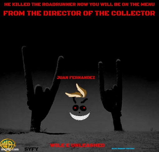 movies that might happen someday part 136 | HE KILLED THE ROADRUNNER NOW YOU WILL BE ON THE MENU; FROM THE DIRECTOR OF THE COLLECTOR; JUAN FERNANDEZ; WILE E UNLEASHED; SYFY; BLUE RIBBON CONTENT; TWISTED PICTURES | image tagged in metal desert,warner bros,horror movie,r rated,fake,dark and gritty | made w/ Imgflip meme maker