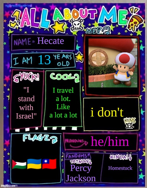 All about me! (Og temp by Jade) | Hecate; 13; I travel a lot. Like a lot a lot; "I stand with Israel"; i don't; he/him; Homestuck; 🇵🇸🇺🇦🇹🇼; Percy Jackson | image tagged in all about me og temp by jade | made w/ Imgflip meme maker