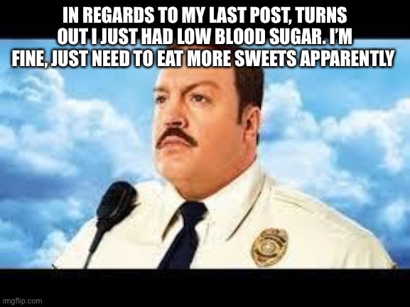 Now my parents have no excuse to starve me from sugar | IN REGARDS TO MY LAST POST, TURNS OUT I JUST HAD LOW BLOOD SUGAR. I’M FINE, JUST NEED TO EAT MORE SWEETS APPARENTLY | image tagged in paul blart | made w/ Imgflip meme maker