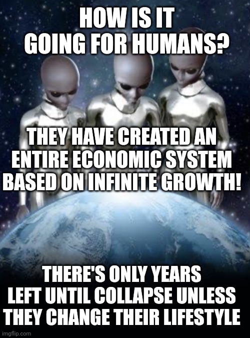 Aliens talking about first | HOW IS IT GOING FOR HUMANS? THEY HAVE CREATED AN ENTIRE ECONOMIC SYSTEM BASED ON INFINITE GROWTH! THERE'S ONLY YEARS LEFT UNTIL COLLAPSE UNLESS THEY CHANGE THEIR LIFESTYLE | image tagged in aliens look down on earth | made w/ Imgflip meme maker