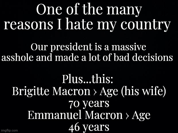 Why I hate my country #1 (:skull:) | One of the many reasons I hate my country; Our president is a massive asshole and made a lot of bad decisions; Plus...this: 

Brigitte Macron › Age (his wife)

70 years

Emmanuel Macron › Age

46 years | image tagged in black background | made w/ Imgflip meme maker