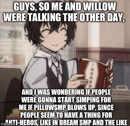 Hopefully not~ | GUYS, SO ME AND WILLOW WERE TALKING THE OTHER DAY, AND I WAS WONDERING IF PEOPLE WERE GONNA START SIMPING FOR ME IF PILLOWSMP BLOWS UP, SINCE PEOPLE SEEM TO HAVE A THING FOR ANTI-HEROS, LIKE IN DREAM SMP AND THE LIKE | image tagged in uno reverse card dazai | made w/ Imgflip meme maker