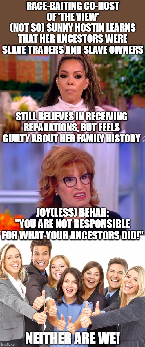 Joy Behar finally gets something right, then falls short of actually completing the circuit. | RACE-BAITING CO-HOST OF 'THE VIEW'
(NOT SO) SUNNY HOSTIN LEARNS THAT HER ANCESTORS WERE SLAVE TRADERS AND SLAVE OWNERS; STILL BELIEVES IN RECEIVING REPARATIONS, BUT FEELS GUILTY ABOUT HER FAMILY HISTORY; JOY(LESS) BEHAR:
"YOU ARE NOT RESPONSIBLE FOR WHAT YOUR ANCESTORS DID!"; NEITHER ARE WE! | image tagged in white people,the view,genealogy,ancestry,slavery | made w/ Imgflip meme maker