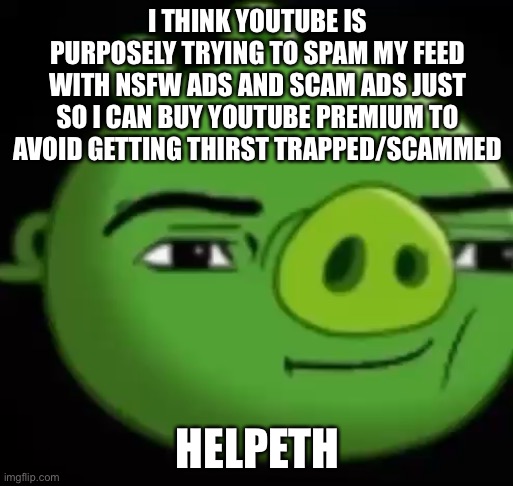 No | I THINK YOUTUBE IS PURPOSELY TRYING TO SPAM MY FEED WITH NSFW ADS AND SCAM ADS JUST SO I CAN BUY YOUTUBE PREMIUM TO AVOID GETTING THIRST TRAPPED/SCAMMED; HELPETH | image tagged in no | made w/ Imgflip meme maker