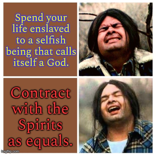 Organized religion vs. Shamanism. | Spend your life enslaved to a selfish being that calls
itself a God. Contract with the
Spirits as equals. | image tagged in gary farmer is relieved,freedom,getting respect giving respect | made w/ Imgflip meme maker