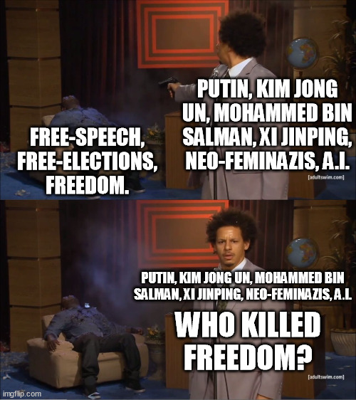 Time for the fight of free-elections n democracy. Not in Russia, China, Saudi Arabia, North Korea, Hollywood or internet though. | PUTIN, KIM JONG UN, MOHAMMED BIN SALMAN, XI JINPING, NEO-FEMINAZIS, A.I. FREE-SPEECH,
FREE-ELECTIONS, FREEDOM. PUTIN, KIM JONG UN, MOHAMMED BIN SALMAN, XI JINPING, NEO-FEMINAZIS, A.I. WHO KILLED FREEDOM? | image tagged in memes,vladimir putin,xi jinping,saudi arabia,kim jong un,artificial intelligence | made w/ Imgflip meme maker