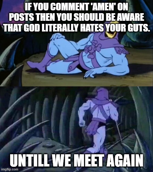 Amen | IF YOU COMMENT 'AMEN' ON POSTS THEN YOU SHOULD BE AWARE THAT GOD LITERALLY HATES YOUR GUTS. UNTILL WE MEET AGAIN | image tagged in skeletor disturbing facts | made w/ Imgflip meme maker