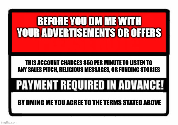 Don't DM me | BEFORE YOU DM ME WITH YOUR ADVERTISEMENTS OR OFFERS; THIS ACCOUNT CHARGES $50 PER MINUTE TO LISTEN TO ANY SALES PITCH, RELIGIOUS MESSAGES, OR FUNDING STORIES; BY DMING ME YOU AGREE TO THE TERMS STATED ABOVE | image tagged in signs | made w/ Imgflip meme maker