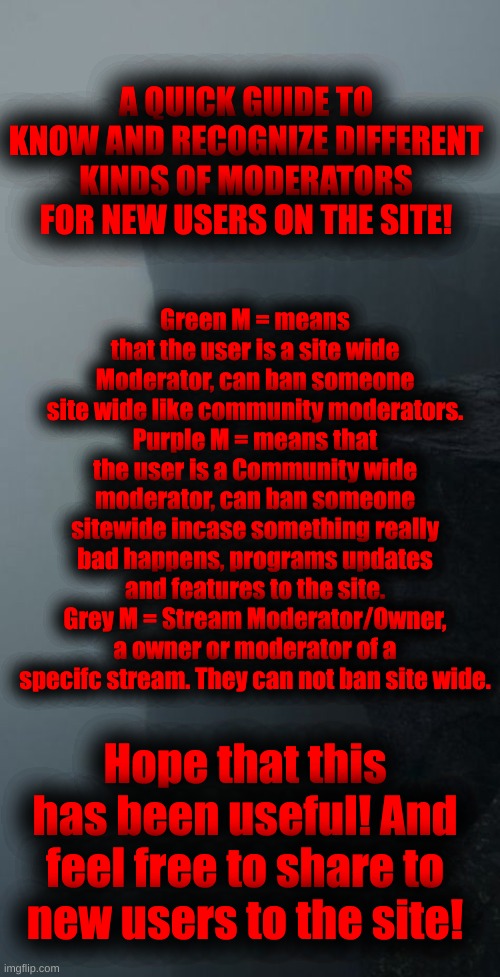 Here you go! | Green M = means that the user is a site wide Moderator, can ban someone site wide like community moderators.
Purple M = means that the user is a Community wide moderator, can ban someone sitewide incase something really bad happens, programs updates and features to the site.
Grey M = Stream Moderator/Owner, a owner or moderator of a specifc stream. They can not ban site wide. A QUICK GUIDE TO KNOW AND RECOGNIZE DIFFERENT KINDS OF MODERATORS FOR NEW USERS ON THE SITE! Hope that this has been useful! And feel free to share to new users to the site! | image tagged in for everyone,that are new,to,imgflip | made w/ Imgflip meme maker