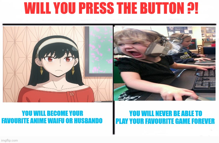 Hmmmmm.....idk | WILL YOU PRESS THE BUTTON ?! YOU WILL NEVER BE ABLE TO PLAY YOUR FAVOURITE GAME FOREVER; YOU WILL BECOME YOUR FAVOURITE ANIME WAIFU OR HUSBANDO | image tagged in who would win blank,front page plz,memes,fun | made w/ Imgflip meme maker