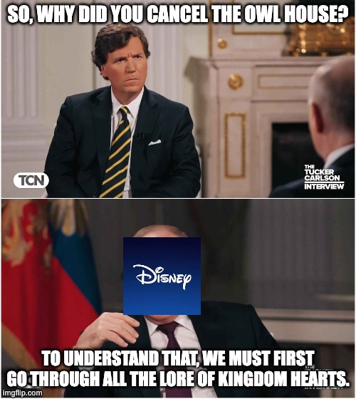 Tucker Interviews Putin | SO, WHY DID YOU CANCEL THE OWL HOUSE? TO UNDERSTAND THAT, WE MUST FIRST GO THROUGH ALL THE LORE OF KINGDOM HEARTS. | image tagged in tucker interviews putin,disney,the owl house,kingdom hearts | made w/ Imgflip meme maker