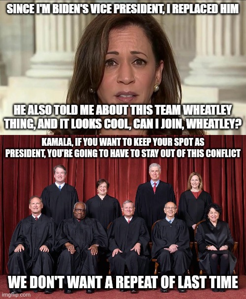 It's recommended that Kamala stay out of the conflict | KAMALA, IF YOU WANT TO KEEP YOUR SPOT AS PRESIDENT, YOU'RE GOING TO HAVE TO STAY OUT OF THIS CONFLICT; WE DON'T WANT A REPEAT OF LAST TIME | image tagged in supreme court 2021 | made w/ Imgflip meme maker