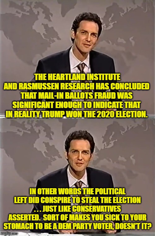 Hey Dems . . . ask yourself WHY you are still a loyal member of the Dem Party.  Do you HAVE ethics? | THE HEARTLAND INSTITUTE AND RASMUSSEN RESEARCH HAS CONCLUDED THAT MAIL-IN BALLOTS FRAUD WAS SIGNIFICANT ENOUGH TO INDICATE THAT IN REALITY TRUMP WON THE 2020 ELECTION. IN OTHER WORDS THE POLITICAL LEFT DID CONSPIRE TO STEAL THE ELECTION . . . JUST LIKE CONSERVATIVES ASSERTED.  SORT OF MAKES YOU SICK TO YOUR STOMACH TO BE A DEM PARTY VOTER, DOESN'T IT? | image tagged in weekend update with norm | made w/ Imgflip meme maker