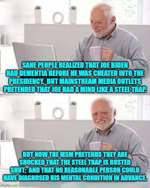 Notice how conservatives are almost always proved correct after the fact? | SANE PEOPLE REALIZED THAT JOE BIDEN HAD DEMENTIA BEFORE HE WAS CHEATED INTO THE PRESIDENCY.  BUT MAINSTREAM MEDIA OUTLETS PRETENDED THAT JOE HAD A MIND LIKE A STEEL TRAP. BUT NOW THE MSM PRETENDS THEY ARE SHOCKED THAT THE STEEL TRAP IS RUSTED SHUT;  AND THAT NO REASONABLE PERSON COULD HAVE DIAGNOSED HIS MENTAL CONDITION IN ADVANCE. | image tagged in hide the pain harold | made w/ Imgflip meme maker