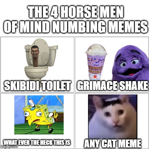 The 4 horsemen of | THE 4 HORSE MEN OF MIND NUMBING MEMES; GRIMACE SHAKE; SKIBIDI TOILET; WHAT EVER THE HECK THIS IS; ANY CAT MEME | image tagged in the 4 horsemen of,funny memes,skibidi toilet,grimace shake,cats,spongebob | made w/ Imgflip meme maker