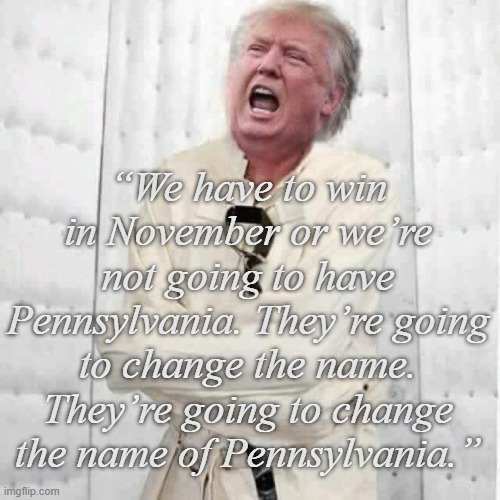 Well, Trump-cult kids, are you confident Dear Leader's just throwing sh*t at the wall to see what schticks? | “We have to win in November or we’re not going to have Pennsylvania. They’re going to change the name. They’re going to change the name of Pennsylvania.” | image tagged in crazy trump,bullshit,liar | made w/ Imgflip meme maker