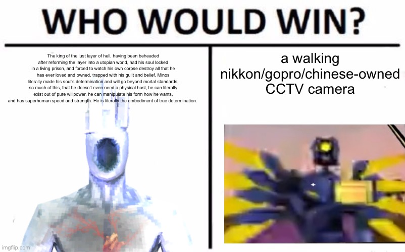balls | a walking nikkon/gopro/chinese-owned CCTV camera; The king of the lust layer of hell, having been beheaded after reforming the layer into a utopian world, had his soul locked in a living prison, and forced to watch his own corpse destroy all that he has ever loved and owned, trapped with his guilt and belief, Minos literally made his soul's determination and will go beyond mortal standards, so much of this, that he doesn't even need a physical host, he can literally exist out of pure willpower, he can manipulate his form how he wants, and has superhuman speed and strength. He is literally the embodiment of true determination. | image tagged in memes,who would win | made w/ Imgflip meme maker
