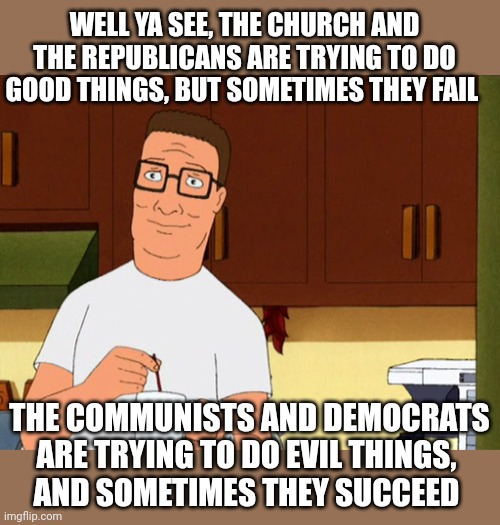 It's less, what are they doin and more what are they trying to do | WELL YA SEE, THE CHURCH AND THE REPUBLICANS ARE TRYING TO DO GOOD THINGS, BUT SOMETIMES THEY FAIL; THE COMMUNISTS AND DEMOCRATS ARE TRYING TO DO EVIL THINGS, 
AND SOMETIMES THEY SUCCEED | image tagged in hank hill coffee | made w/ Imgflip meme maker