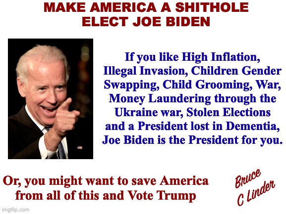 Elections have Consequences - Vote Biden | MAKE AMERICA A SHITHOLE
ELECT JOE BIDEN; If you like High Inflation,
Illegal Invasion, Children Gender
Swapping, Child Grooming, War,
Money Laundering through the
Ukraine war, Stolen Elections
and a President lost in Dementia,
Joe Biden is the President for you. Or, you might want to save America
from all of this and Vote Trump; Bruce
C Linder | image tagged in biden,inflation,illegal immigration,child grooming,stolen elections,war | made w/ Imgflip meme maker