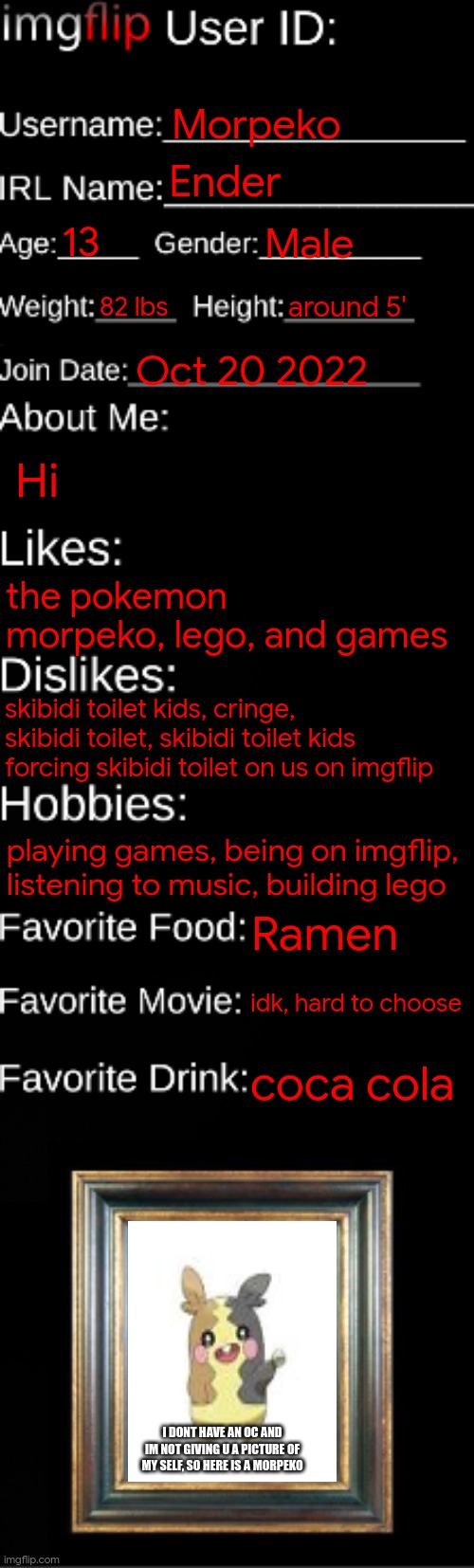 imgflip ID Card | Morpeko; Ender; 13; Male; 82 lbs; around 5'; Oct 20 2022; Hi; the pokemon morpeko, lego, and games; skibidi toilet kids, cringe, skibidi toilet, skibidi toilet kids forcing skibidi toilet on us on imgflip; playing games, being on imgflip, listening to music, building lego; Ramen; idk, hard to choose; coca cola; I DONT HAVE AN OC AND IM NOT GIVING U A PICTURE OF MY SELF, SO HERE IS A MORPEKO | image tagged in imgflip id card | made w/ Imgflip meme maker