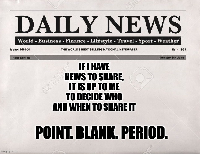 IF IT IS MY NEWS TO SHARE | IF I HAVE NEWS TO SHARE, IT IS UP TO ME TO DECIDE WHO AND WHEN TO SHARE IT; POINT. BLANK. PERIOD. | image tagged in newspaper | made w/ Imgflip meme maker