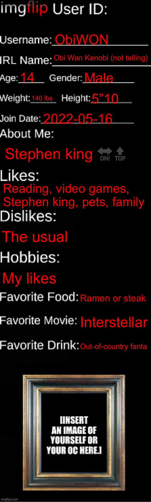 imgflip ID Card | ObiWON; Obi Wan Kenobi (not telling); 14; Male; 140 lbs; 5”10; 2022-05-16; Stephen king 🔛🔝; Reading, video games, Stephen king, pets, family; The usual; My likes; Ramen or steak; Interstellar; Out-of-country fanta | image tagged in imgflip id card | made w/ Imgflip meme maker