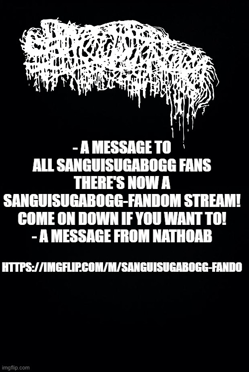 https://imgflip.com/m/sanguisugabogg-fando | - A MESSAGE TO ALL SANGUISUGABOGG FANS
THERE'S NOW A SANGUISUGABOGG-FANDOM STREAM! COME ON DOWN IF YOU WANT TO!
- A MESSAGE FROM NATHOAB; HTTPS://IMGFLIP.COM/M/SANGUISUGABOGG-FANDO | image tagged in black background | made w/ Imgflip meme maker