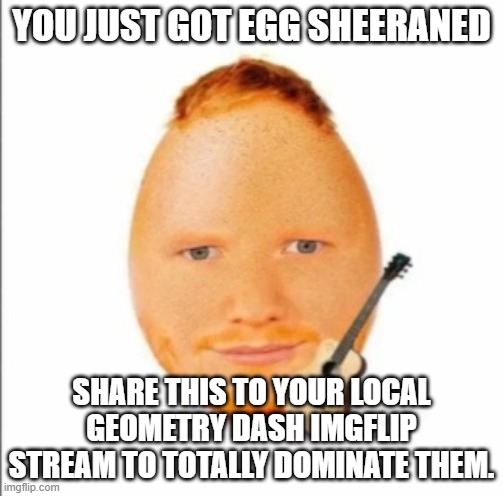 egg dash | YOU JUST GOT EGG SHEERANED; SHARE THIS TO YOUR LOCAL GEOMETRY DASH IMGFLIP STREAM TO TOTALLY DOMINATE THEM. | image tagged in egg sheeran,certified bruh moment,geometry dash | made w/ Imgflip meme maker