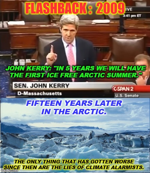 Climate Unchanged | FLASHBACK :  2009; JOHN KERRY: "IN 5 YEARS WE WILL HAVE
THE FIRST ICE FREE ARCTIC SUMMER."; FIFTEEN YEARS LATER
IN THE ARCTIC. THE ONLY THING THAT HAS GOTTEN WORSE
SINCE THEN ARE THE LIES OF CLIMATE ALARMISTS. | image tagged in climate change,john kerry | made w/ Imgflip meme maker