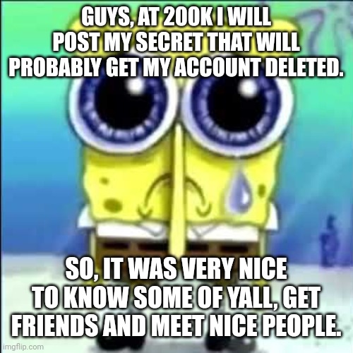 Bye guys (im close to 200k so i'm already saying bye) | GUYS, AT 200K I WILL POST MY SECRET THAT WILL PROBABLY GET MY ACCOUNT DELETED. SO, IT WAS VERY NICE TO KNOW SOME OF YALL, GET FRIENDS AND MEET NICE PEOPLE. | image tagged in sad spongebob | made w/ Imgflip meme maker