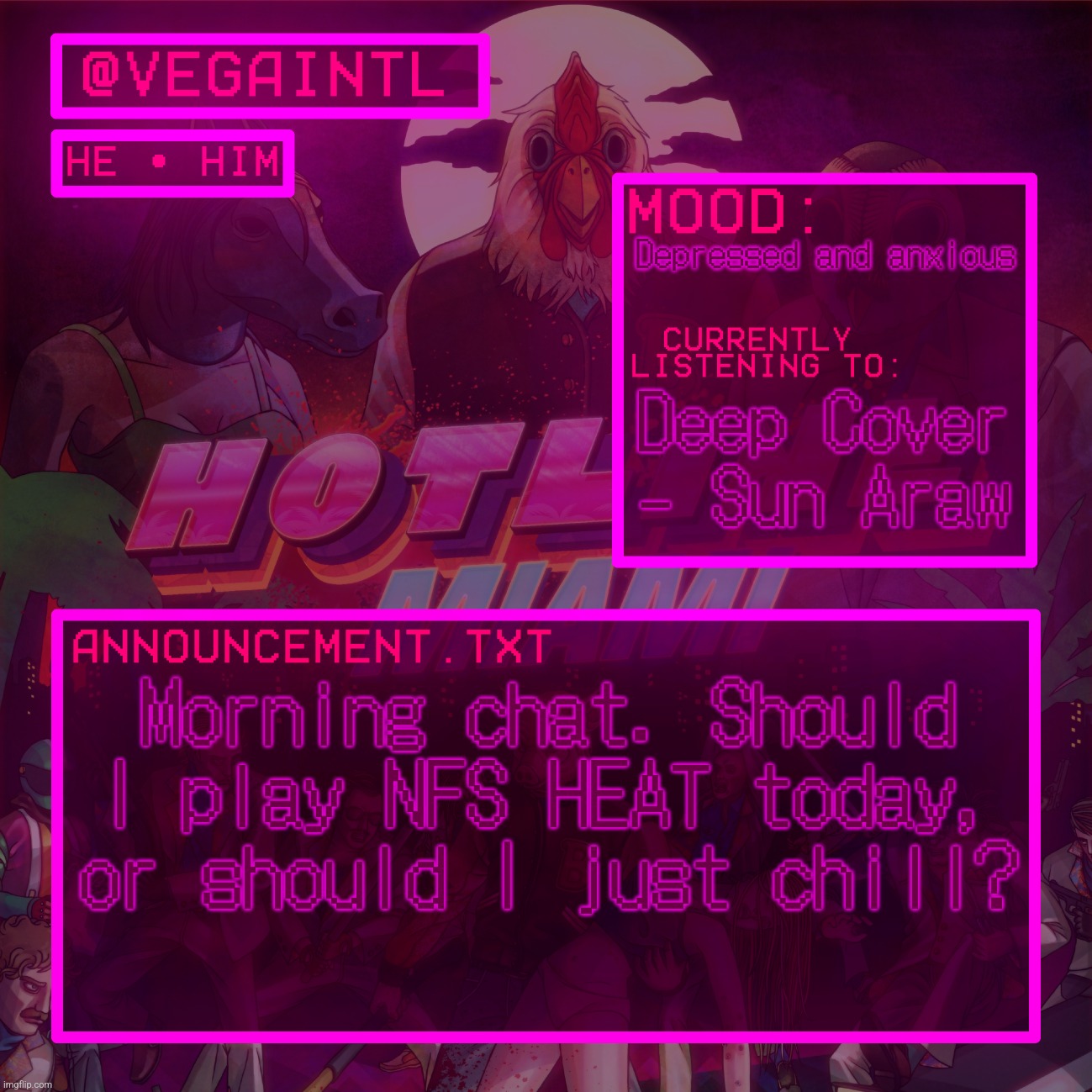 im really bored, my best friend is missing, and i dont know what to do to occupy my time | Depressed and anxious; Deep Cover - Sun Araw; Morning chat. Should I play NFS HEAT today, or should I just chill? | image tagged in vega's hotline miami temp | made w/ Imgflip meme maker