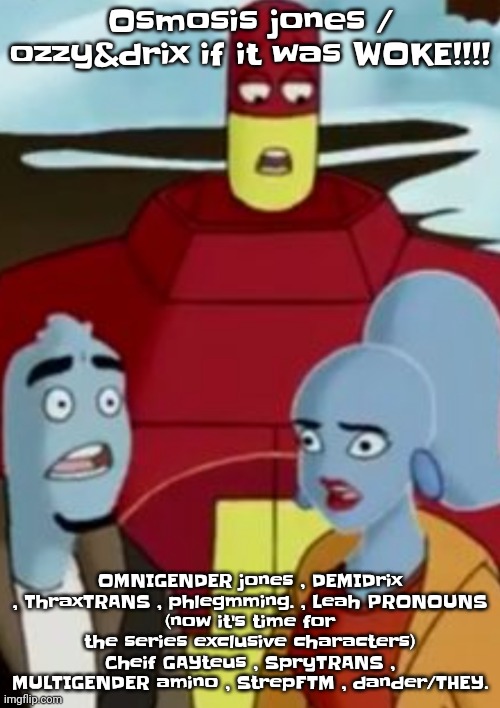 Osmosis Jones / Ozzy&Drix if it was WOKE!!! | Osmosis jones / ozzy&drix if it was WOKE!!!! OMNIGENDER jones , DEMIDrix , ThraxTRANS , phlegmming. , Leah PRONOUNS
(now it's time for the series exclusive characters)
Cheif GAYteus , SpryTRANS , MULTIGENDER amino , StrepFTM , dander/THEY. | image tagged in disturbance | made w/ Imgflip meme maker