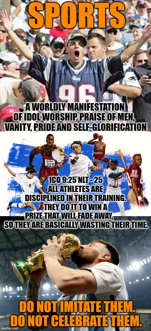 How 'bout them local sports team, huh? | SPORTS; A WORLDLY MANIFESTATION OF IDOL WORSHIP, PRAISE OF MEN, 
 VANITY, PRIDE AND SELF-GLORIFICATION; 1CO 9:25 NLT - 25 ALL ATHLETES ARE DISCIPLINED IN THEIR TRAINING. THEY DO IT TO WIN A PRIZE THAT WILL FADE AWAY,         
 SO THEY ARE BASICALLY WASTING THEIR TIME. DO NOT IMITATE THEM.  DO NOT CELEBRATE THEM. | image tagged in sports fans | made w/ Imgflip meme maker