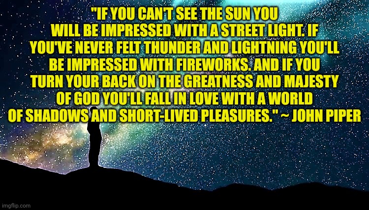 man star gazing | "IF YOU CAN'T SEE THE SUN YOU WILL BE IMPRESSED WITH A STREET LIGHT. IF YOU'VE NEVER FELT THUNDER AND LIGHTNING YOU'LL BE IMPRESSED WITH FIREWORKS. AND IF YOU TURN YOUR BACK ON THE GREATNESS AND MAJESTY OF GOD YOU'LL FALL IN LOVE WITH A WORLD OF SHADOWS AND SHORT-LIVED PLEASURES." ~ JOHN PIPER | image tagged in man star gazing | made w/ Imgflip meme maker