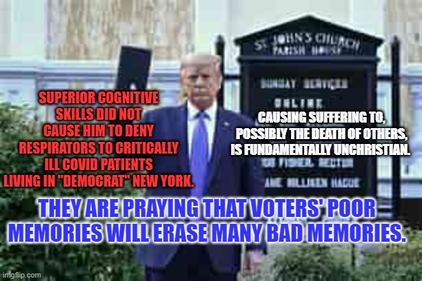 A Basically Evil Guy who wants to be a Dictator wants my vote. I'm crazy, not stupid. | SUPERIOR COGNITIVE SKILLS DID NOT CAUSE HIM TO DENY RESPIRATORS TO CRITICALLY ILL COVID PATIENTS LIVING IN "DEMOCRAT" NEW YORK. CAUSING SUFFERING TO, POSSIBLY THE DEATH OF OTHERS, IS FUNDAMENTALLY UNCHRISTIAN. THEY ARE PRAYING THAT VOTERS' POOR MEMORIES WILL ERASE MANY BAD MEMORIES. | image tagged in trump holding bible | made w/ Imgflip meme maker