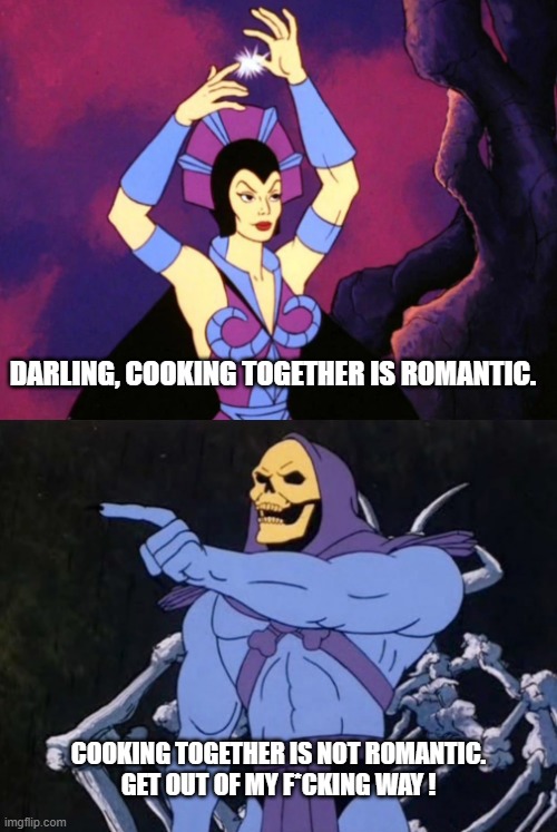 Skeletor and Evil Lyn talking about cooking | DARLING, COOKING TOGETHER IS ROMANTIC. COOKING TOGETHER IS NOT ROMANTIC.
GET OUT OF MY F*CKING WAY ! | image tagged in skeletor,skeletor and evil lyn,couple's cooking | made w/ Imgflip meme maker