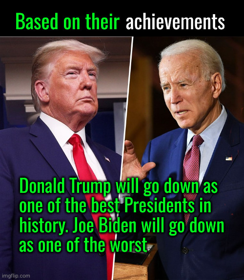 Donald Trump will go down as one of the best Presidents in history. Joe Biden will go down as one of the worst | Based on their; achievements; Donald Trump will go down as
one of the best Presidents in
history. Joe Biden will go down
as one of the worst | image tagged in trump biden,trump,biden | made w/ Imgflip meme maker