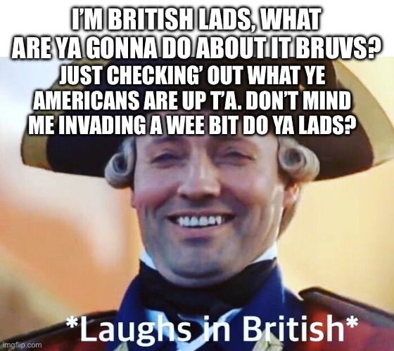 I wonder what drama’ll occur with this post lads (please approve this mods, it’ll attract yees’ precious Americans ‘ere,) | I’M BRITISH LADS, WHAT ARE YA GONNA DO ABOUT IT BRUVS? JUST CHECKING’ OUT WHAT YE AMERICANS ARE UP T’A. DON’T MIND ME INVADING A WEE BIT DO YA LADS? | image tagged in laughs in british,british | made w/ Imgflip meme maker