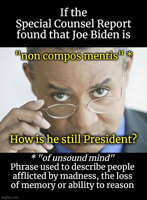 if Joe Biden is "non compos mentis", how is he still President? | If the
Special Counsel Report
found that Joe Biden is; "non compos mentis" *; How is he still President? * "of unsound mind"; Phrase used to describe people
afflicted by madness, the loss
of memory or ability to reason | image tagged in scepticism,biden,non compos mentis | made w/ Imgflip meme maker