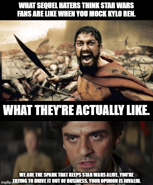 WHAT SEQUEL HATERS THINK STAR WARS FANS ARE LIKE WHEN YOU MOCK KYLO REN. WHAT THEY'RE ACTUALLY LIKE. WE ARE THE SPARK THAT KEEPS STAR WARS A | image tagged in memes,sparta leonidas,poe dameron we are the spark | made w/ Imgflip meme maker