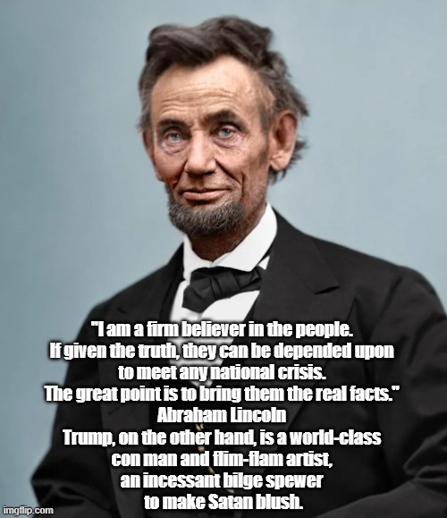 Abraham Lincoln Said That "The Great Point" Is To Supply The People With "Real Facts" | "I am a firm believer in the people. 
If given the truth, they can be depended upon 
to meet any national crisis. 
The great point is to bring them the real facts." 
Abraham Lincoln 
Trump, on the other hand, is a world-class 
con man and flim-flam artist, 
an incessant bilge spewer 
to make Satan blush. | image tagged in lincoln,honest abe,the importance of facts | made w/ Imgflip meme maker