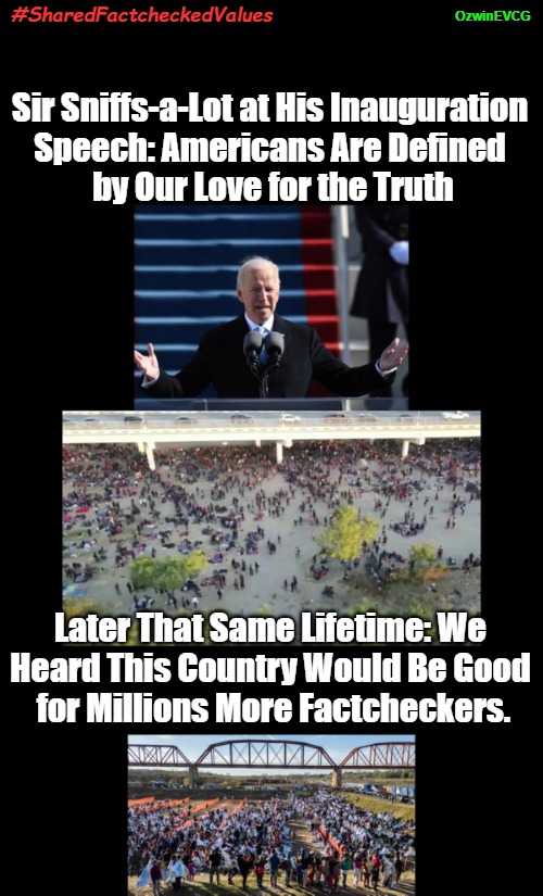 #SharedFactcheckedValues | OzwinEVCG; #SharedFactcheckedValues; Sir Sniffs-a-Lot at His Inauguration 

Speech: Americans Are Defined 

by Our Love for the Truth; Later That Same Lifetime: We 

Heard This Country Would Be Good 

for Millions More Factcheckers. | image tagged in joe biden,sir sniffs-a-lot,dank memes,invasion of america,clown world,alternative facts | made w/ Imgflip meme maker