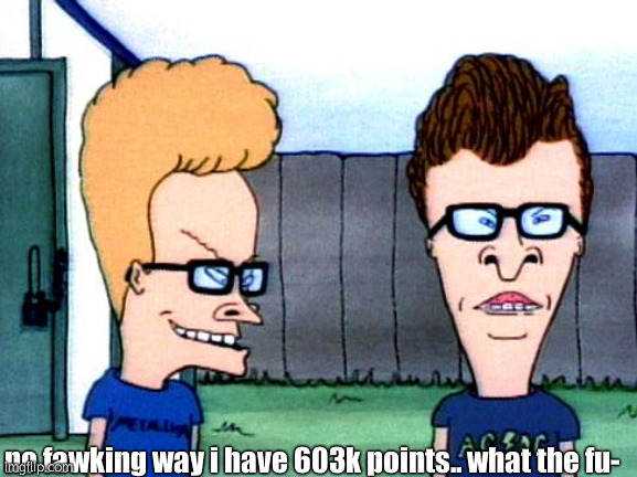 BRUH HOW | no fawking way i have 603k points.. what the fu- | image tagged in smart beavis and butt-head | made w/ Imgflip meme maker