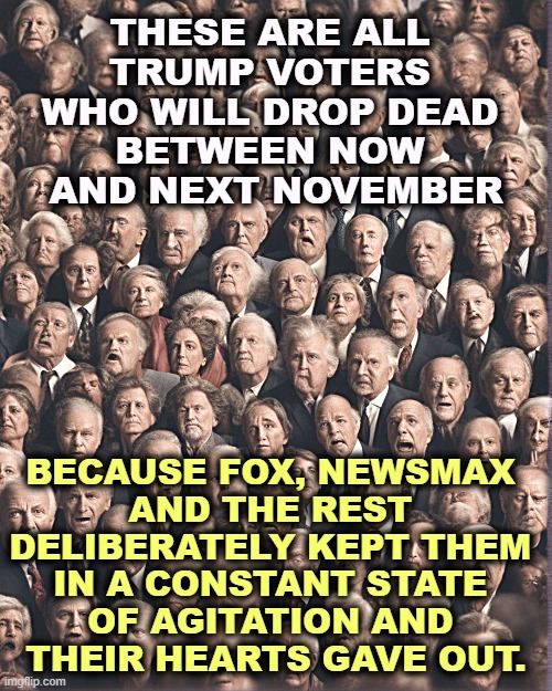 Right wing media just wants to make you angry. Stay away and enjoy life! | THESE ARE ALL 
TRUMP VOTERS 
WHO WILL DROP DEAD 
BETWEEN NOW 
AND NEXT NOVEMBER; BECAUSE FOX, NEWSMAX 
AND THE REST 
DELIBERATELY KEPT THEM 
IN A CONSTANT STATE 
OF AGITATION AND 
THEIR HEARTS GAVE OUT. | image tagged in trump,voters,maga,die,outrage,anger | made w/ Imgflip meme maker